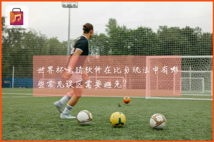 世界杯竞猜软件在比分玩法中有哪些常见误区需要避免？